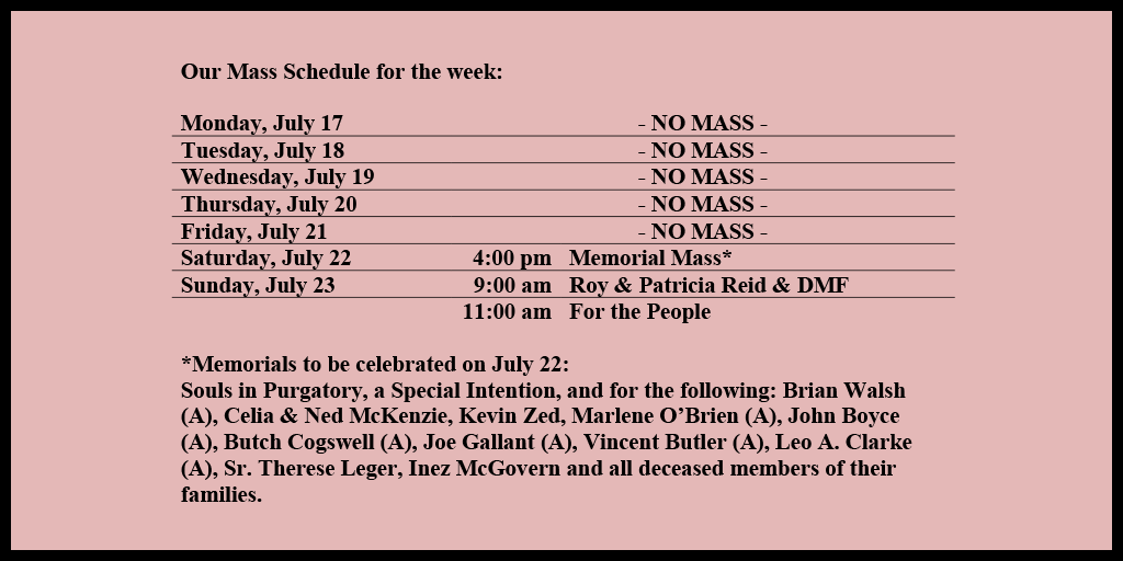 Our Mass Schedule for the week:

Monday, July 17 - NO MASS
Tuesday, July 18 - NO MASS
Wednesday, July 19 - NO MASS
Thursday, July 20 - NO MASS
Friday, July 21 - NO MASS
Saturday, July 22 - 4:00 pm - Memorial Mass*
Sunday, July 23 - 9:00 am - Roy & Patricia Reid & DMF
Sunday, July 23 - 11:00 am - For the People

*Memorials to be celebrated on July 22: 
Souls in Purgatory, a Special Intention, and for the following: Brian Walsh (A), Celia & Ned McKenzie, Kevin Zed, Marlene O’Brien (A), John Boyce (A), Butch Cogswell (A), Joe Gallant (A), Vincent Butler (A), Leo A. Clarke (A), Sr. Therese Leger, Inez McGovern and all deceased members of their families.