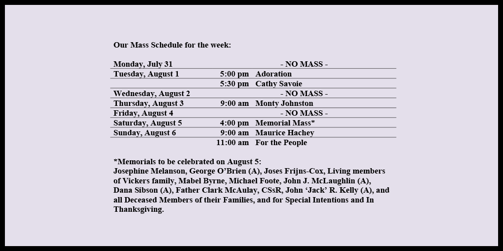 Our Mass Schedule for the week:

Monday, July 31 - NO MASS
Tuesday, August 1 - 5:00 pm - Adoration
Tuesday, August 1 - 5:30 pm - Cathy Savoie
Wednesday, August 2 - NO MASS
Thursday, August 3 - 9:00 am - Monty Johnston
Friday, August 4 - NO MASS
Saturday, August 5 - 4:00 pm - Memorial Mass*
Sunday, August 6 - 9:00 am - Maurice Hachey
Sunday, August 6 - 11:00 am - For the People

*Memorials to be celebrated on August 5: 
Josephine Melanson, George O’Brien (A), Joses Frijns-Cox, Living members of Vickers family, Mabel Byrne, Michael Foote, John J. McLaughlin (A), Dana Sibson (A), Father Clark McAulay, CSsR, John ‘Jack’ R. Kelly (A), and all Deceased Members of their Families, and for Special Intentions and In Thanksgiving.