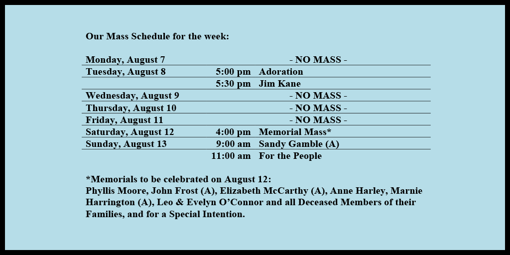 Our Mass Schedule for the week:

Monday, August 7 - NO MASS
Tuesday, August 8 - 5:00 pm - Adoration
Tuesday, August 8 - 5:30 pm - Jim Kane
Wednesday, August 9 - NO MASS
Thursday, August 10 - NO MASS
Friday, August 11 - NO MASS
Saturday, August 12 - 4:00 pm - Memorial Mass*
Sunday, August 13 - 9:00 am - Sandy Gamble (A)
Sunday, August 13 - 11:00 am - For the People

*Memorials to be celebrated on August 12: 
Phyllis Moore, John Frost (A), Elizabeth McCarthy (A), Anne Harley, Marnie Harrington (A), Leo & Evelyn O’Connor and all Deceased Members of their Families, and for a Special Intention.