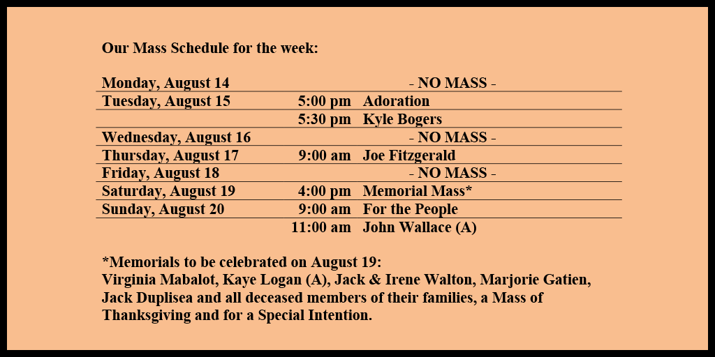 Our Mass Schedule for the week:

Monday, August 14 - NO MASS
Tuesday, August 15 - 5:00 pm - Adoration
Tuesday, August 15 - 5:30 pm - Kyle Bogers
Wednesday, August 16 - NO MASS
Thursday, August 17 - 9:00 am - Joe Fitzgerald
Friday, August 18 - NO MASS
Saturday, August 19 - 4:00 pm - Memorial Mass*
Sunday, August 20 - 9:00 am - For the People
Sunday, August 20 - 11:00 am - John Wallace (A)

*Memorials to be celebrated on August 19: 
Virginia Mabalot, Kaye Logan (A), Jack & Irene Walton, Marjorie Gatien, Jack Duplisea and all deceased members of their families, a Mass of Thanksgiving and for a Special Intention.  