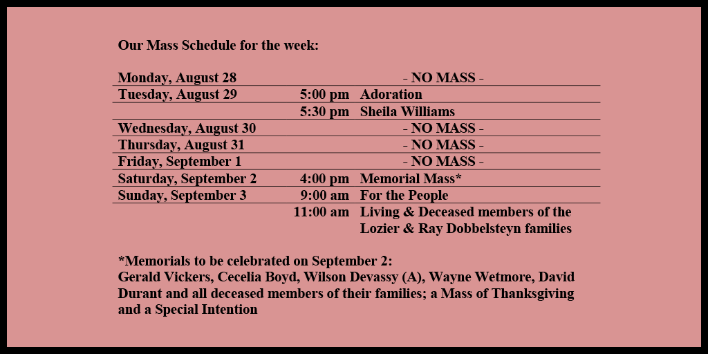 Our Mass Schedule for the week:

Monday, August 28 - NO MASS
Tuesday, August 29 - 5:00 pm - Adoration
Tuesday, August 29 - 5:30 pm - Sheila Williams
Wednesday, August 30 - NO MASS
Thursday, August 31 - NO MASS
Friday, September 1 - NO MASS
Saturday, September 2 - 4:00 pm - Memorial Mass*
Sunday, September 3 - 9:00 am - For the People
Sunday, September 3 - 11:00 am - Living & Deceased members of the Lozier & Ray Dobbelsteyn families

*Memorials to be celebrated on September 2: 
Gerald Vickers, Cecelia Boyd, Wilson Devassy (A), Wayne Wetmore, David Durant and all deceased members of their families; a Mass of Thanksgiving and a Special Intention 