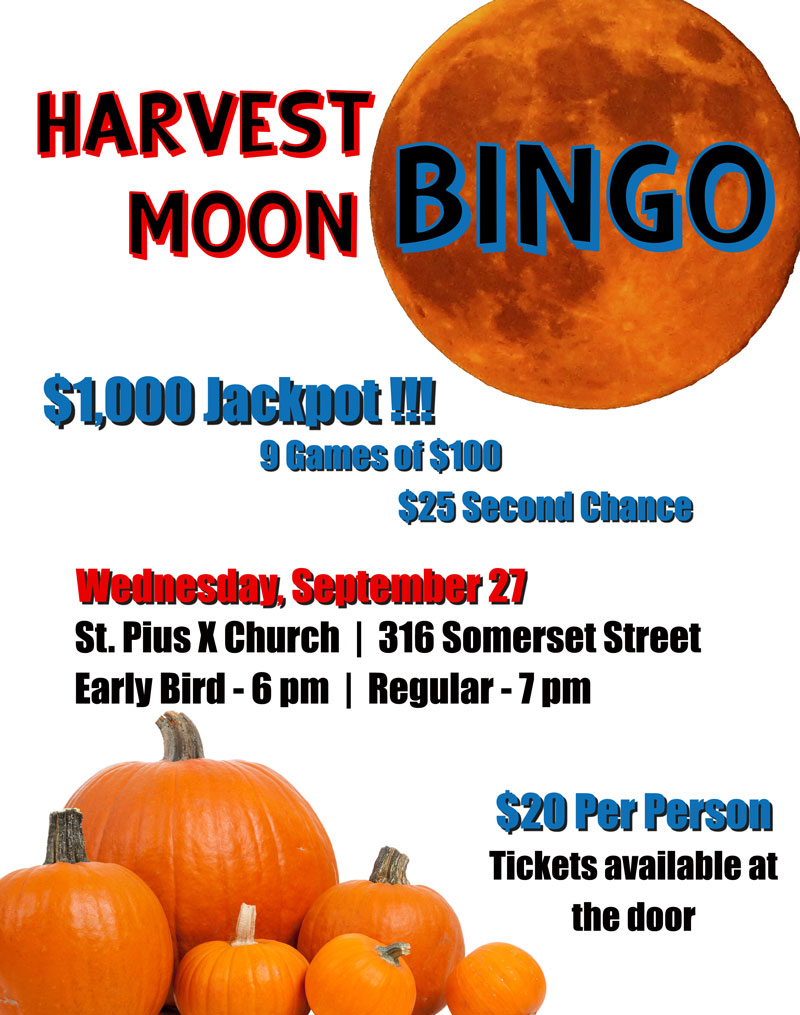 Harvest Moon Bingo
Wednesday, September 27
St. Pius X Church, 316 Somerset Street
Early Bird games start at 6 pm
Regular games start at 7 pm
$1,000 Jackpot
9 games of $100
$25 second chance
Cost is $20 per person
Tickets available at the door