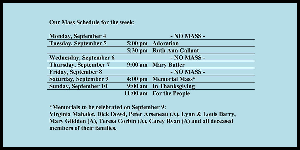 Our Mass Schedule for the week:

Monday, September 4 - NO MASS
Tuesday, September 5 - 5:00 pm - Adoration
Tuesday, September 5 - 5:30 pm - Ruth Ann Gallant
Wednesday, September 6 - NO MASS
Thursday, September 7 - 9:00 am - Mary Butler
Friday, September 8 - NO MASS
Saturday, September 9 - 4:00 pm - Memorial Mass*
Sunday, September 10 - 9:00 am - In Thanksgiving
Sunday, September 10 - 11:00 am - For the People

*Memorials to be celebrated on September 9: 
Virginia Mabalot, Dick Dowd, Peter Arseneau (A), Lynn & Louis Barry, Mary Glidden (A), Teresa Corbin (A), Carey Ryan (A) and all deceased members of their families.
