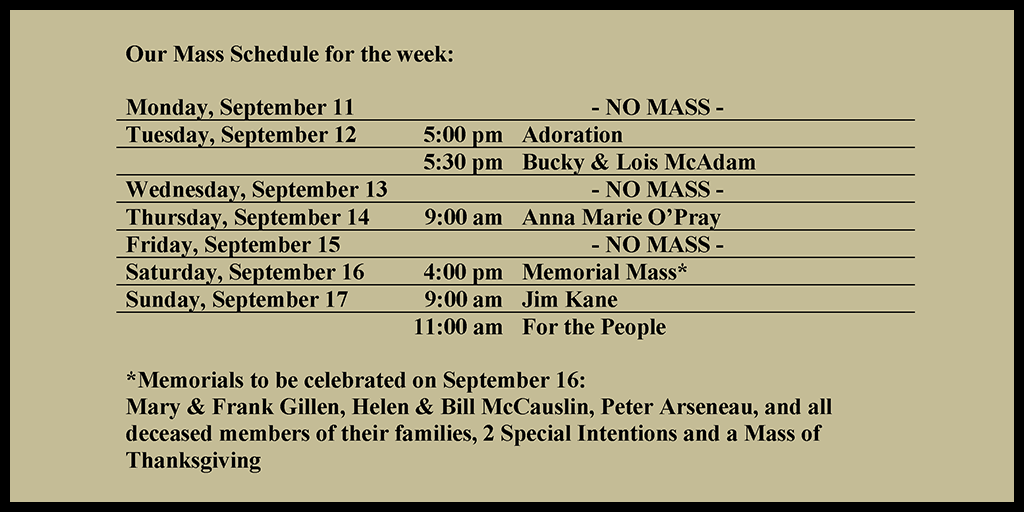Our Mass Schedule for the week:

Monday, September 11 - NO MASS
Tuesday, September 12 - 5:00 pm - Adoration
Tuesday, September 12 - 5:30 pm - Bucky & Lois McAdam
Wednesday, September 13 - NO MASS
Thursday, September 14 - 9:00 am - Anna Marie O’Pray
Friday, September 15 - NO MASS
Saturday, September 16 - 4:00 pm - Memorial Mass*
Sunday, September 17 - 9:00 am - Jim Kane
Sunday, September 17 - 11:00 am - For the People

*Memorials to be celebrated on September 6: 
Mary & Frank Gillen, Helen & Bill McCauslin, Peter Arseneau, and all deceased members of their families, 2 Special Intentions and a Mass of Thanksgiving