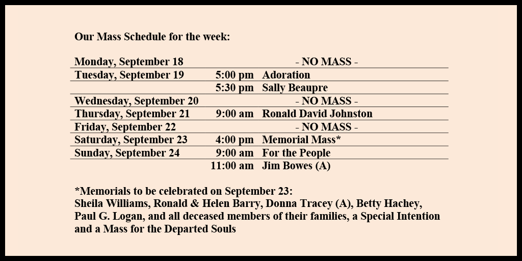 Our Mass Schedule for the week:

Monday, September 18 - NO MASS
Tuesday, September 19 - 5:00 pm - Adoration
Tuesday, September 19 - 5:30 pm - Sally Beaupre
Wednesday, September 20 - NO MASS
Thursday, September 21 - 9:00 am - Ronald David Johnston     
Friday, September 22 - NO MASS
Saturday, September 23 - 4:00 pm - Memorial Mass*
Sunday, September 24 - 9:00 am - For the People
Sunday, September 24 - 11:00 am - Jim Bowes (A)

*Memorials to be celebrated on September 23: 
Sheila Williams, Ronald & Helen Barry, Donna Tracey (A), Betty Hachey, Paul G. Logan, and all deceased members of their families, a Special Intention and a Mass for the Departed Souls