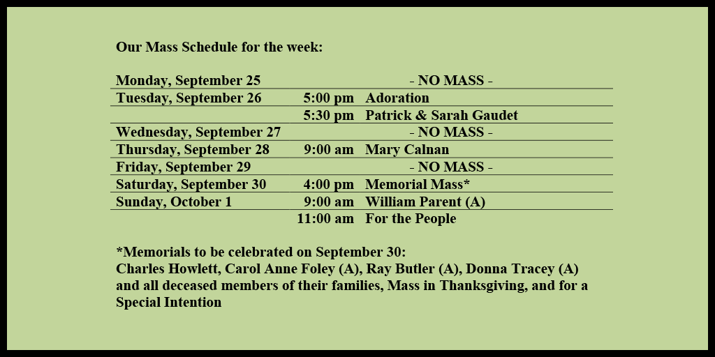 Our Mass Schedule for the week:

Monday, September 25 - NO MASS
Tuesday, September 26 - 5:00 pm - Adoration
Tuesday, September 26 - 5:30 pm - Patrick & Sarah Gaudet
Wednesday, September 27 - NO MASS
Thursday, September 28 - 9:00 am - Mary Calnan   
Friday, September 29 - NO MASS
Saturday, September 30 - 4:00 pm - Memorial Mass*
Sunday, October 1 - 9:00 am - William Parent (A)
Sunday, October 1 - 11:00 am - For the People

*Memorials to be celebrated on September 30: 
Charles Howlett, Carol Anne Foley (A), Ray Butler (A), Donna Tracey (A) and all deceased members of their families, Mass in Thanksgiving, and for a Special Intention