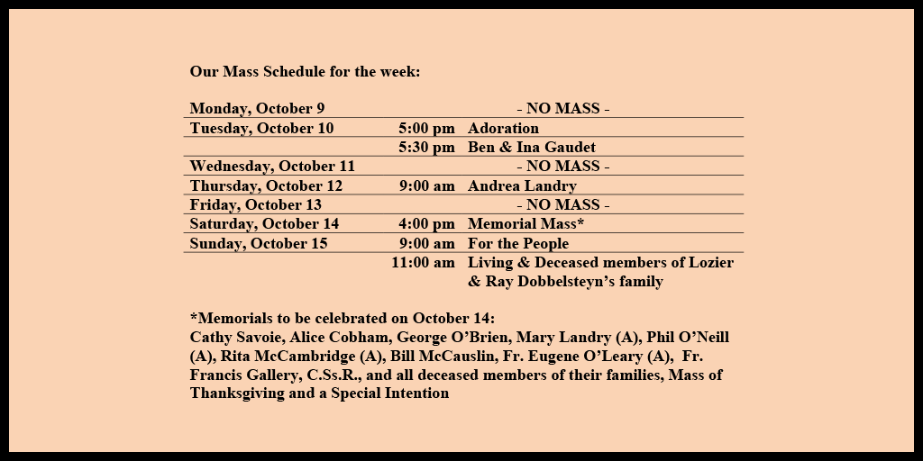 Our Mass Schedule for the week:

Monday, October 9 - NO MASS
Tuesday, October 10 - 5:00 pm - Adoration
Tuesday, October 10 - 5:30 pm - Ben & Ina Gaudet
Wednesday, October 11 - NO MASS
Thursday, October 12 - 9:00 am - Andrea Landry
Friday, October 13 - NO MASS
Saturday, October 14 - 4:00 pm - Memorial Mass*
Sunday, October 15 - 9:00 am - For the People
Sunday, October 15 - 11:00 am - Living & Deceased members of Lozier & Ray Dobbelsteyn’s family

*Memorials to be celebrated on October 14: 
Cathy Savoie, Alice Cobham, George O’Brien, Mary Landry (A), Phil O’Neill (A), Rita McCambridge (A), Bill McCauslin, Fr. Eugene O’Leary (A),  Fr. Francis Gallery, C.Ss.R., and all deceased members of their families, Mass of Thanksgiving and a Special Intention