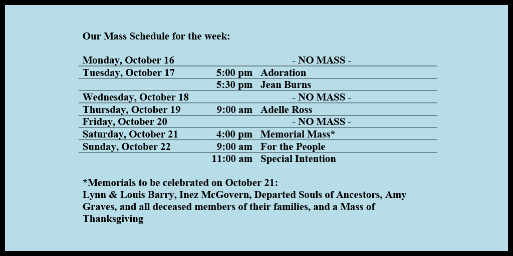 Our Mass Schedule for the week:

Monday, October 16 - NO MASS
Tuesday, October 17 - 5:00 pm - Adoration
Tuesday, October 17 - 5:30 pm - Jean Burns
Wednesday, October 18 - NO MASS
Thursday, October 19 - 9:00 am - Adelle Ross
Friday, October 20 - NO MASS
Saturday, October 21 - 4:00 pm - Memorial Mass*
Sunday, October 22 - 9:00 am - For the People
Sunday, October 22 - 11:00 am - Special Intention

*Memorials to be celebrated on October 21: 
Lynn & Louis Barry, Inez McGovern, Departed Souls of Ancestors, Amy Graves, and all deceased members of their families, and a Mass of Thanksgiving