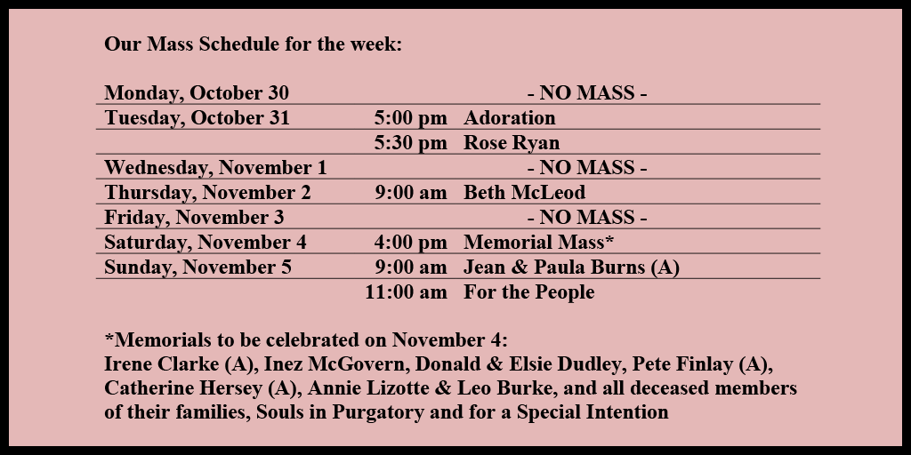Our Mass Schedule for the week:

Monday, October 30 - NO MASS
Tuesday, October 31 - 5:00 pm - Adoration
Tuesday, October 31 - 5:30 pm - Rose Ryan
Wednesday, November 1 - NO MASS
Thursday, November 2 - 9:00 am - Beth McLeod
Friday, November 3 - NO MASS
Saturday, November 4 - 4:00 pm - Memorial Mass*
Sunday, November 5 - 9:00 am - Jean & Paula Burns (A)
Sunday, November 5 - 11:00 am - For the People

*Memorials to be celebrated on November 4: 
Irene Clarke (A), Inez McGovern, Donald & Elsie Dudley, Pete Finlay (A), Catherine Hersey (A), Annie Lizotte & Leo Burke, and all deceased members of their families, Souls in Purgatory and for a Special Intention