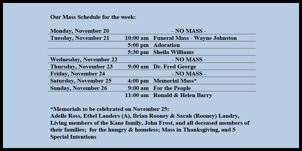 Our Mass Schedule for the week:

Monday, November 20 - NO MASS
Tuesday, November 21 - 10:00 am - Funeral Mass - Wayne Johnston
Tuesday, November 21 - 5:00 pm - Adoration
Tuesday, November 21 - 5:30 pm - Sheila Williams
Wednesday, November 22 - NO MASS
Thursday, November 23 - 9:00 am - Dr. Fred George
Friday, November 25 - NO MASS
Saturday, November 25 - 4:00 pm - Memorial Mass*
Sunday, November 26 - 9:00 am - For the People
Sunday, November 26 - 11:00 am - Ronald & Helen Barry

*Memorials to be celebrated on November 25: 
Adelle Ross, Ethel Landers (A), Brian Rooney & Sarah (Rooney) Landry, Living members of the Kane family, John Frost, and all deceased members of their families;  for the hungry & homeless; Mass in Thanksgiving, and 5 Special Intentions