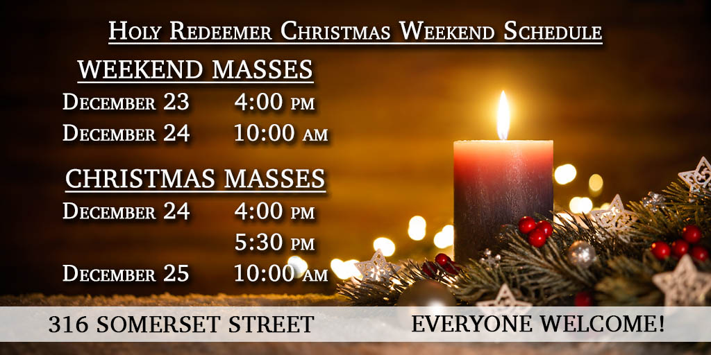 Holy Redeemer
Christmas Weekend Schedule

Weekend Masses
Saturday, December 23
4:00 pm
Sunday, December 24
10:00 am

Christmas Masses 
Sunday, December 24
4:00 pm
5:30 pm
Monday, December 25
10:00 am