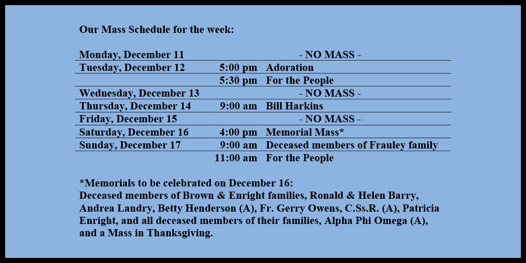 Our Mass Schedule for the week:

Monday, December 11 - NO MASS
Tuesday, December 12 - 5:00 pm - Adoration
Tuesday, December 12 - 5:30 pm - For the People
Wednesday, December 13 - NO MASS
Thursday, December 14 - 9:00 am - Bill Harkins
Friday, December 15 - NO MASS
Saturday, December 16 - 4:00 pm - Memorial Mass*
Sunday, December 17 - 9:00 am - Deceased members of Frauley family
Sunday, December 17 - 11:00 am - For the People

*Memorials to be celebrated on December 16: 
Deceased members of Brown & Enright families, Ronald & Helen Barry, Andrea Landry, Betty Henderson (A), Fr. Gerry Owens, C.Ss.R. (A), Patricia Enright, and all deceased members of their families, Alpha Phi Omega (A), and a Mass in Thanksgiving.their families.