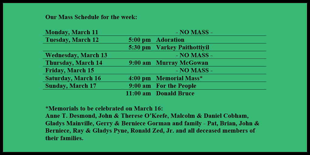 Our Mass Schedule for the week:

Monday, March 11 - NO MASS
Tuesday, March 12 - 5:00 pm - Adoration
Tuesday, March 12 - 5:30 pm - Varkey Paithottiyil
Wednesday, March 13 - NO MASS
Thursday, March 14 - 9:00 am - Murray McGowan
Friday, March 15 - NO MASS
Saturday, March 16 - 4:00 pm - Memorial Mass*
Sunday, March 17 - 9:00 am - For the People
Sunday, March 17 - 11:00 am - Donald Bruce

*Memorials to be celebrated on March 16: 
Anne T. Desmond, John & Therese O’Keefe, Malcolm & Daniel Cobham, Gladys Mainville, Gerry & Berniece Gorman and family - Pat, Brian, John & Berniece, Ray & Gladys Pyne, Ronald Zed, Jr. and all deceased members of their families.
