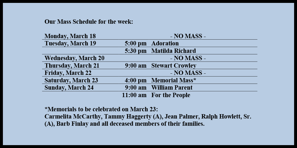 Our Mass Schedule for the week:

Monday, March 18 - NO MASS
Tuesday, March 19 - 5:00 pm - Adoration
Tuesday, March 19 - 5:30 pm - Matilda Richard
Wednesday, March 20 - NO MASS
Thursday, March 21 - 9:00 am - Stewart Crowley
Friday, March 22 - NO MASS
Saturday, March 23 - 4:00 pm - Memorial Mass*
Sunday, March 24 - 9:00 am - William Parent
Sunday, March 24 - 11:00 am - For the People

*Memorials to be celebrated on March 23: 
Carmelita McCarthy, Tammy Haggerty (A), Jean Palmer, Ralph Howlett, Sr. (A), Barb Finlay and all deceased members of their families.
