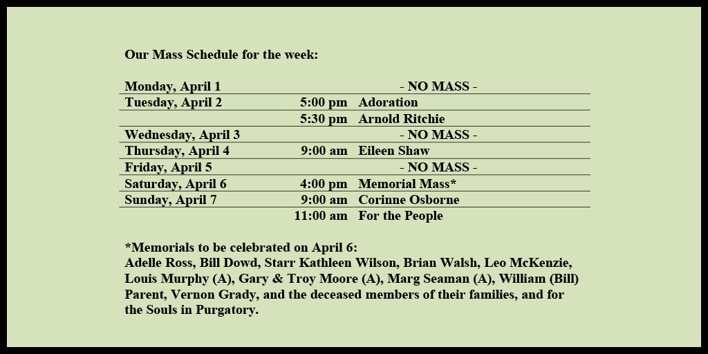 Our Mass Schedule for the week:

Monday, April 1 - NO MASS
Tuesday, April 2 - 5:00 pm - Adoration
Tuesday, April 2 - 5:30 pm - Arnold Ritchie
Wednesday, April 3 - NO MASS
Thursday, April 4 - 9:00 am - Eileen Shaw
Friday, April 5 - NO MASS
Saturday, April 6 - 4:00 pm - Memorial Mass*
Sunday, April 7 - 9:00 am - Corinne Osborne
Sunday, April 7 - 11:00 am - For the People

*Memorials to be celebrated on April 6: 
Adelle Ross, Bill Dowd, Starr Kathleen Wilson, Brian Walsh, Leo McKenzie, Louis Murphy (A), Gary & Troy Moore (A), Marg Seaman (A), William (Bill) Parent, Vernon Grady, and the deceased members of their families, and for the Souls in Purgatory.
