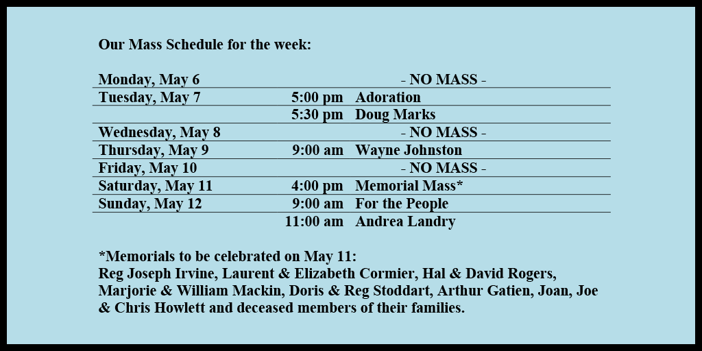Our Mass Schedule for the week:

Monday, May 6 - NO MASS
Tuesday, May 7 - 5:00 pm - Adoration
Tuesday, May 7 - 5:30 pm - Doug Marks
Wednesday, May 8 - NO MASS
Thursday, May 9 - 9:00 am - Wayne Johnston
Friday, May 10 - NO MASS
Saturday, May 11 - 4:00 pm - Memorial Mass*
Sunday, May 12 - 9:00 am - For the People
Sunday, May 12 - 11:00 am - Andrea Landry

*Memorials to be celebrated on May 11: 
Reg Joseph Irvine, Laurent & Elizabeth Cormier, Hal & David Rogers, Marjorie & William Mackin, Doris & Reg Stoddart, Arthur Gatien, Joan, Joe & Chris Howlett and deceased members of their families.
