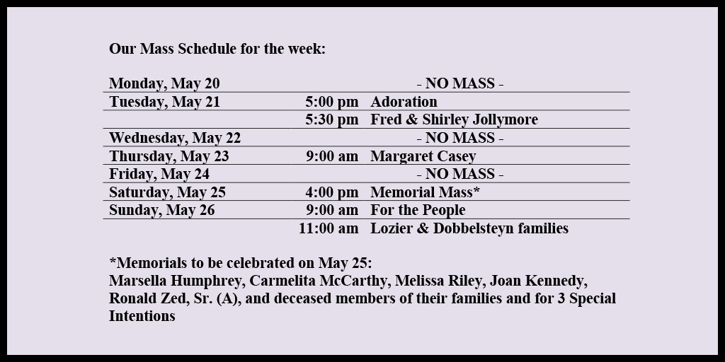 Our Mass Schedule for the week:

Monday, May 20 - NO MASS
Tuesday, May 21 - 5:00 pm - Adoration
Tuesday, May 21 - 5:30 pm - Fred & Shirley Jollymore
Wednesday, May 22 - NO MASS
Thursday, May 23 - 9:00 am - Margaret Casey
Friday, May 24 - NO MASS
Saturday, May 25 - 4:00 pm - Memorial Mass*
Sunday, May 26 - 9:00 am - For the People
Sunday, May 26 - 11:00 am - Lozier & Dobbelsteyn families

*Memorials to be celebrated on May 25: 
Marsella Humphrey, Carmelita McCarthy, Melissa Riley, Joan Kennedy, Ronald Zed, Sr. (A), and deceased members of their families and for 3 Special Intentions