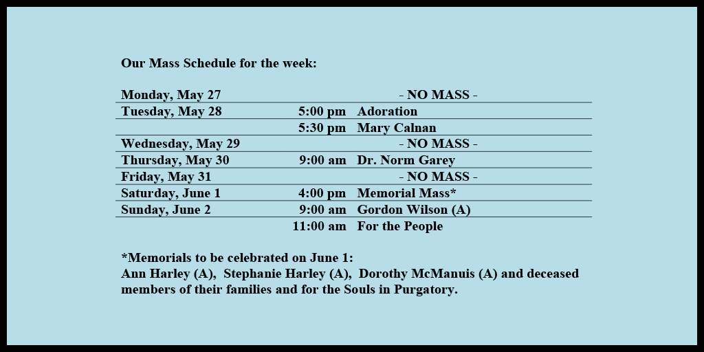 Our Mass Schedule for the week:

Monday, May 27 - NO MASS
Tuesday, May 28 - 5:00 pm - Adoration
Tuesday, May 28 - 5:30 pm - Mary Calnan
Wednesday, May 29 - NO MASS
Thursday, May 30 - 9:00 am - Dr. Norm Garey
Friday, May 31 - NO MASS
Saturday, June 1 - 4:00 pm - Memorial Mass*
Sunday, June 2 - 9:00 am - Gordon Wilson (A)
Sunday, June 2 - 11:00 am - For the People

*Memorials to be celebrated on June 1: 
Ann Harley (A),  Stephanie Harley (A),  Dorothy McManuis (A) and deceased members of their families and for the Souls in Purgatory.