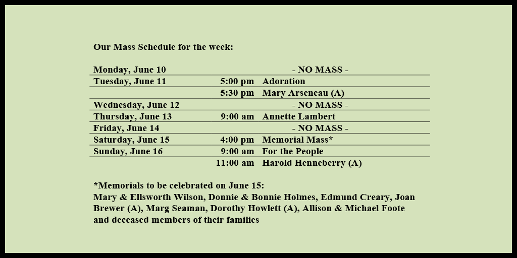Our Mass Schedule for the week:

Monday, June 10 - NO MASS
Tuesday, June 11 - 5:00 pm - Adoration
Tuesday, June 11 - 5:30 pm - Mary Arseneau (A)
Wednesday, June 12 - NO MASS
Thursday, June 13 - 9:00 am - Annette Lambert
Friday, June 14 - NO MASS
Saturday, June 15 - 4:00 pm - Memorial Mass*
Sunday, June 16 - 9:00 am - For the People
Sunday, June 16 - 11:00 am - Harold Henneberry (A)

*Memorials to be celebrated on June 15: 
Mary & Ellsworth Wilson, Donnie & Bonnie Holmes, Edmund Creary, Joan Brewer (A), Marg Seaman, Dorothy Howlett (A), Allison & Michael Foote and deceased members of their families