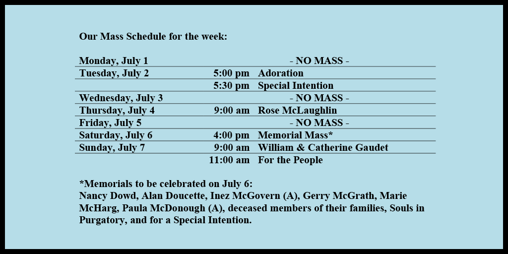Our Mass Schedule for the week:

Monday, July 1 - NO MASS
Tuesday, July 2 - 5:00 pm - Adoration
Tuesday, July 2 - 5:30 pm - Special Intention
Wednesday, July 3 - NO MASS
Thursday, July 4 - 9:00 am - Rose McLaughlin
Friday, July 5 - NO MASS
Saturday, July 6 - 4:00 pm - Memorial Mass*
Sunday, July 7 - 9:00 am - William & Catherine Gaudet
Sunday, July 7 - 11:00 am - For the People

*Memorials to be celebrated on July 7: 
Nancy Dowd, Alan Doucette, Inez McGovern (A), Gerry McGrath, Marie McHarg, Paula McDonough (A), deceased members of their families, Souls in Purgatory, and for a Special Intention.