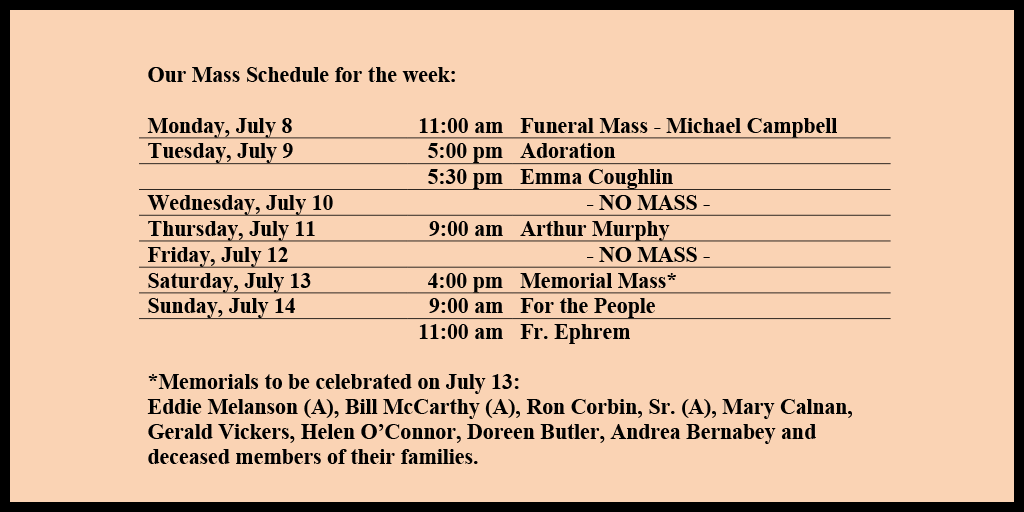 Our Mass Schedule for the week:

Monday, July 8 - 11:00 am - Funeral Mass - Michael Campbell
Tuesday, July 9 - 5:00 pm - Adoration
Tuesday, July 9 - 5:30 pm - Emma Coughlin
Wednesday, July 10 - NO MASS
Thursday, July 11 - 9:00 am - Arthur Murphy
Friday, July 12 - NO MASS
Saturday, July 13 - 4:00 pm - Memorial Mass*
Sunday, July 14 - 9:00 am - For the People
Sunday, July 14 - 11:00 am - Fr. Ephrem

*Memorials to be celebrated on July 13: 
Eddie Melanson (A), Bill McCarthy (A), Ron Corbin, Sr. (A), Mary Calnan, Gerald Vickers, Helen O’Connor, Doreen Butler, Andrea Bernabey and deceased members of their families.