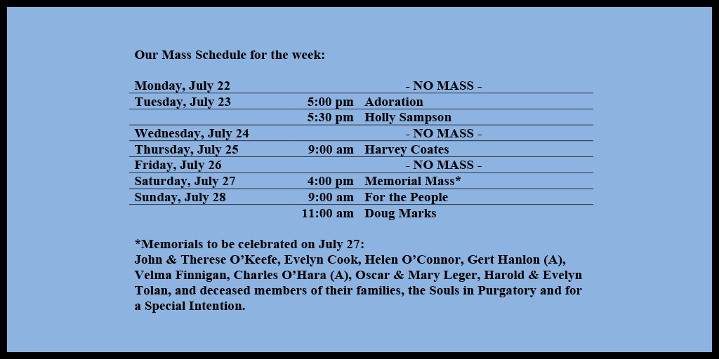 Our Mass Schedule for the week:

Monday, July 22 - NO MASS
Tuesday, July 23 - 5:00 pm - Adoration
Tuesday, July 23 - 5:30 pm - Holly Sampson
Wednesday, July 24 - NO MASS
Thursday, July 25 - 9:00 am - Harvey Coates
Friday, July 26 - NO MASS
Saturday, July 27 - 4:00 pm - Memorial Mass*
Sunday, July 28 - 9:00 am - For the People
Sunday, July 28 - 11:00 am - For Doug Marks

*Memorials to be celebrated on July 27: 
John & Therese O’Keefe, Evelyn Cook, Helen O’Connor, Gert Hanlon (A), Velma Finnigan, Charles O’Hara (A), Oscar & Mary Leger, Harold & Evelyn Tolan, and deceased members of their families, the Souls in Purgatory and for a Special Intention.