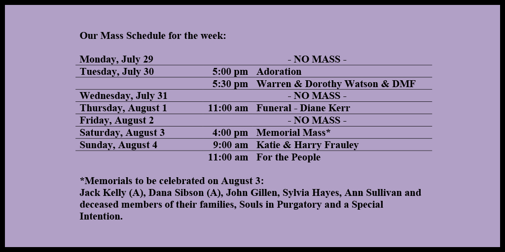 Our Mass Schedule for the week:

Monday, July 29 - NO MASS
Tuesday, July 30 - 5:00 pm - Adoration
Tuesday, July 30 - 5:30 pm - Warren & Dorothy Watson & DMF
Wednesday, July 31 - NO MASS
Thursday, August 1 - 11:00 am - Funeral - Diane Kerr
Friday, August 2 - NO MASS
Saturday, August 3 - 4:00 pm - Memorial Mass*
Sunday, August 4 - 9:00 am - Katie & Harry Frauley
Sunday, August 4 - 11:00 am - For the People

*Memorials to be celebrated on August 3: 
Jack Kelly (A), Dana Sibson (A), John Gillen, Sylvia Hayes, Ann Sullivan and deceased members of their families, Souls in Purgatory and a Special Intention.