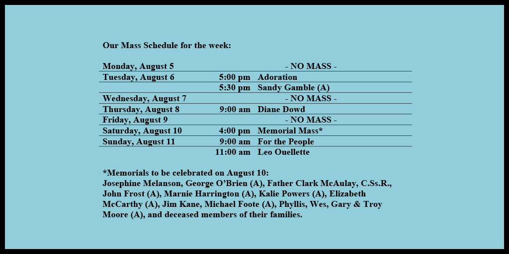 Our Mass Schedule for the week:

Monday, August 5 - NO MASS
Tuesday, August 6 - 5:00 pm - Adoration
Tuesday, August 6 - 5:30 pm - Sandy Gamble (A)
Wednesday, August 7 - NO MASS
Thursday, August 8 - 9:00 am - Diane Dowd
Friday, August 9 - NO MASS
Saturday, August 10 - 4:00 pm - Memorial Mass*
Sunday, August 11 - 9:00 am - For the People
Sunday, August 11 - 11:00 am - Leo Ouellette

*Memorials to be celebrated on August 10: 
Josephine Melanson, George O’Brien (A), Father Clark McAulay, C.Ss.R., John Frost (A), Marnie Harrington (A), Kalie Powers (A), Elizabeth McCarthy (A), Jim Kane, Michael Foote (A), Phyllis, Wes, Gary & Troy Moore (A), and deceased members of their families.