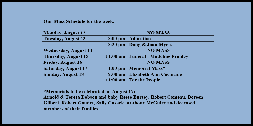 Our Mass Schedule for the week:

Monday, August 12 - NO MASS
Tuesday, August 13 - 5:00 pm - Adoration
Tuesday, August 13 - 5:30 pm - Doug & Joan Myers
Wednesday, August 14 - NO MASS
Thursday, August 15 - 11:00 am - Funeral - Madeline Frauley
Friday, August 16 - NO MASS
Saturday, August 17 - 4:00 pm - Memorial Mass*
Sunday, August 18 - 9:00 am - Elizabeth Ann Cochrane
Sunday, August 18 - 11:00 am - For the People

*Memorials to be celebrated on August 17: 
Arnold & Teresa Dobson and baby Reese Bursey, Robert Comeau, Doreen Gilbert, Robert Gaudet, Sally Cusack, Anthony McGuire and deceased members of their families.