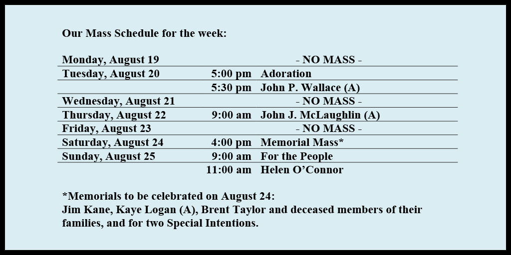 Our Mass Schedule for the week:

Monday, August 19 - NO MASS
Tuesday, August 20 - 5:00 pm - Adoration
Tuesday, August 20 - 5:30 pm - John P. Wallace (A)
Wednesday, August 21 - NO MASS
Thursday, August 22 - 9:00 am - John J. McLaughlin (A)
Friday, August 23 - NO MASS
Saturday, August 24 - 4:00 pm - Memorial Mass*
Sunday, August 25 - 9:00 am - For the People
Sunday, August 25 - 11:00 am - Helen O’Connor

*Memorials to be celebrated on August 24: 
Jim Kane, Kaye Logan (A), Brent Taylor and deceased members of their families, and for two Special Intentions.