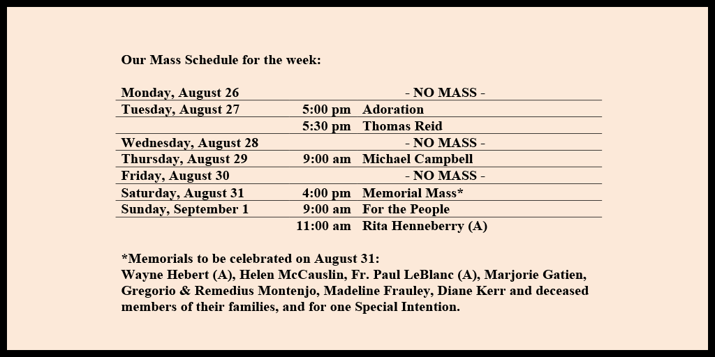 Our Mass Schedule for the week:

Monday, August 26 - NO MASS
Tuesday, August 27 - 5:00 pm - Adoration
Tuesday, August 27 - 5:30 pm - Thomas Reid
Wednesday, August 28 - NO MASS
Thursday, August 29 - 9:00 am - Michael Campbell
Friday, August 30 - NO MASS
Saturday, August 31 - 4:00 pm - Memorial Mass*
Sunday, September 1 - 9:00 am - For the People
Sunday, September 1 - 11:00 am - Rita Henneberry (A)

*Memorials to be celebrated on August 31: 
Wayne Hebert (A), Helen McCauslin, Fr. Paul LeBlanc (A), Marjorie Gatien, Gregorio & Remedius Montenjo, Madeline Frauley, Diane Kerr and deceased members of their families, and for one Special Intention.