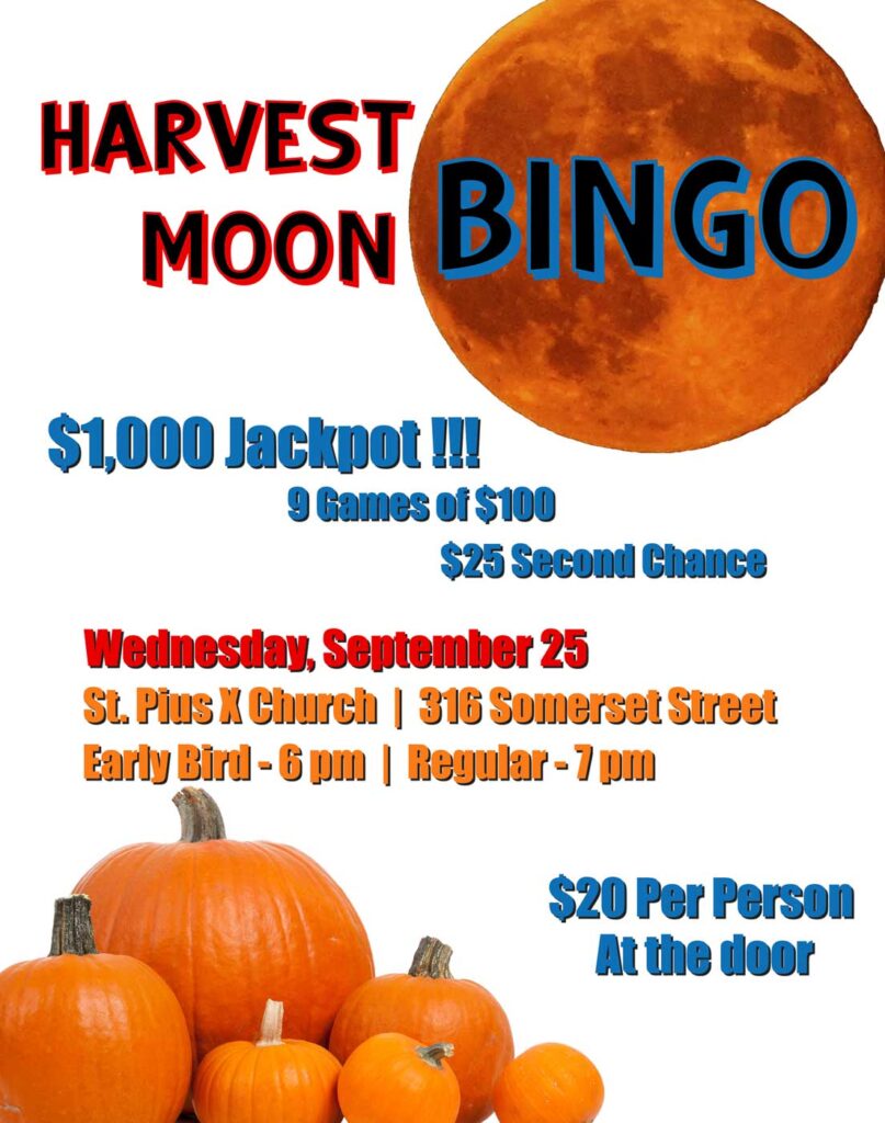 Harvest Moon Bingo
Wednesday, September 25
St. Pius X Church, 316 Somerset Street
Early Bird games start at 6 pm
Regular games start at 7 pm
$1,000 Jackpot
9 games of $100
$25 second chance
Cost is $20 per person
Tickets available at the door