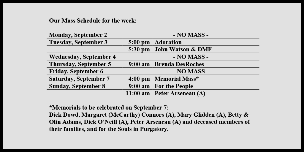 Our Mass Schedule for the week:

Monday, September 2 - NO MASS
Tuesday, September 3 - 5:00 pm - Adoration
Tuesday, September 3 - 5:30 pm - John Watson & DMF
Wednesday, September 4 - NO MASS
Thursday, September 5 - 9:00 am - Brenda DesRoches
Friday, September 6 - NO MASS
Saturday, September 7 - 4:00 pm - Memorial Mass*
Sunday, September 8 - 9:00 am - For the People
Sunday, September 8 - 11:00 am - Peter Arseneau (A)

*Memorials to be celebrated on September 7: 
Dick Dowd, Margaret (McCarthy) Connors (A), Mary Glidden (A), Betty & Olin Adams, Dick O’Neill (A), Peter Arseneau (A) and deceased members of their families, and for the Souls in Purgatory.