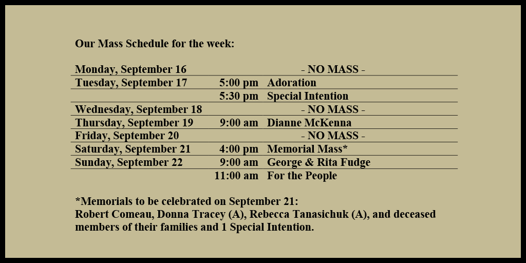 Our Mass Schedule for the week:

Monday, September 16 - NO MASS
Tuesday, September 17 - 5:00 pm - Adoration
Tuesday, September 17 - 5:30 pm - Special Intention
Wednesday, September 18 - NO MASS
Thursday, September 19 - 9:00 am - Dianne McKenna
Friday, September 20 - NO MASS
Saturday, September 21 - 4:00 pm - Memorial Mass*
Sunday, September 22 - 9:00 am - George & Rita Fudge
Sunday, September 22 - 11:00 am - For the People

*Memorials to be celebrated on September 21: 
Robert Comeau, Donna Tracey (A), Rebecca Tanasichuk (A), and deceased members of their families and 1 Special Intention.