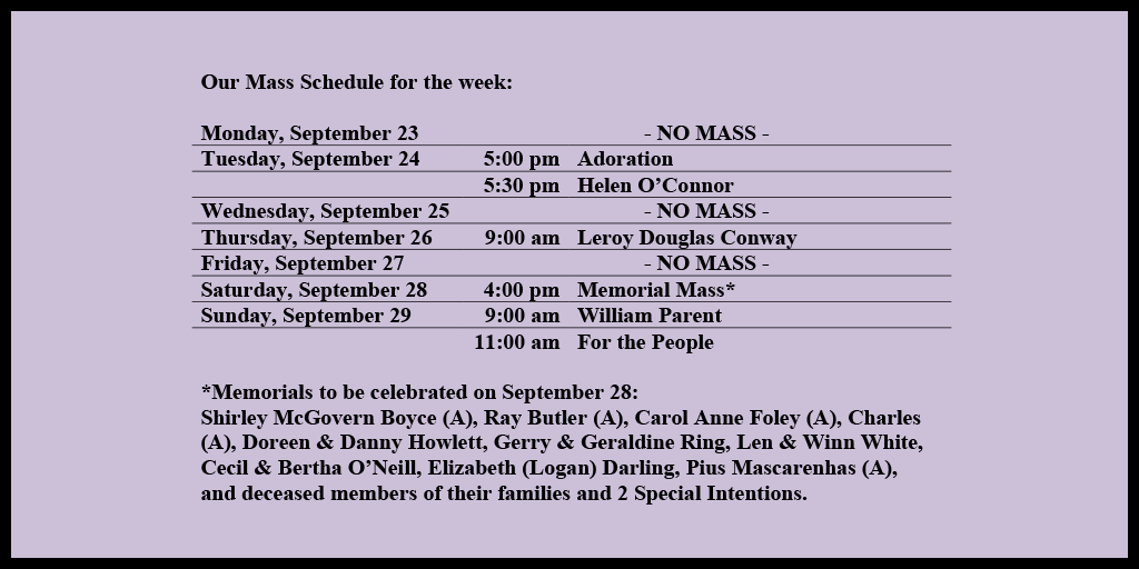 Our Mass Schedule for the week:

Monday, September 23 - NO MASS
Tuesday, September 24 - 5:00 pm - Adoration
Tuesday, September 24 - 5:30 pm - Helen O’Connor
Wednesday, September 25 - NO MASS
Thursday, September 26 - 9:00 am - Leroy Douglas Conway
Friday, September 27 - NO MASS
Saturday, September 28 - 4:00 pm - Memorial Mass*
Sunday, September 29 - 9:00 am - William Parent
Sunday, September 29 - 11:00 am - For the People

*Memorials to be celebrated on September 28: 
Shirley McGovern Boyce (A), Ray Butler (A), Carol Anne Foley (A), Charles (A), Doreen & Danny Howlett, Gerry & Geraldine Ring, Len & Winn White, Cecil & Bertha O’Neill, Elizabeth (Logan) Darling, Pius Mascarenhas (A), and deceased members of their families and 2 Special Intentions.