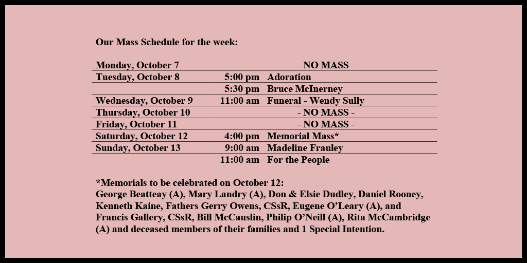 Our Mass Schedule for the week:

Monday, October 7 - NO MASS
Tuesday, October 8 - 5:00 pm - Adoration
Tuesday, October 8 - 5:30 pm - Bruce McInerney
Wednesday, October 9 - 11:00 am - Funeral - Wendy Sully
Thursday, October 10 - NO MASS
Friday, October 11 - NO MASS
Saturday, October 12 - 4:00 pm - Memorial Mass*
Sunday, October 13 - 9:00 am - Madeline Frauley
Sunday, October 13 - 11:00 am - For the People

*Memorials to be celebrated on October 12: 
George Beatteay (A), Mary Landry (A), Don & Elsie Dudley, Daniel Rooney, Kenneth Kaine, Fathers Gerry Owens, CSsR, Eugene O’Leary (A), and Francis Gallery, CSsR, Bill McCauslin, Philip O’Neill (A), Rita McCambridge (A) and deceased members of their families and 1 Special Intention.