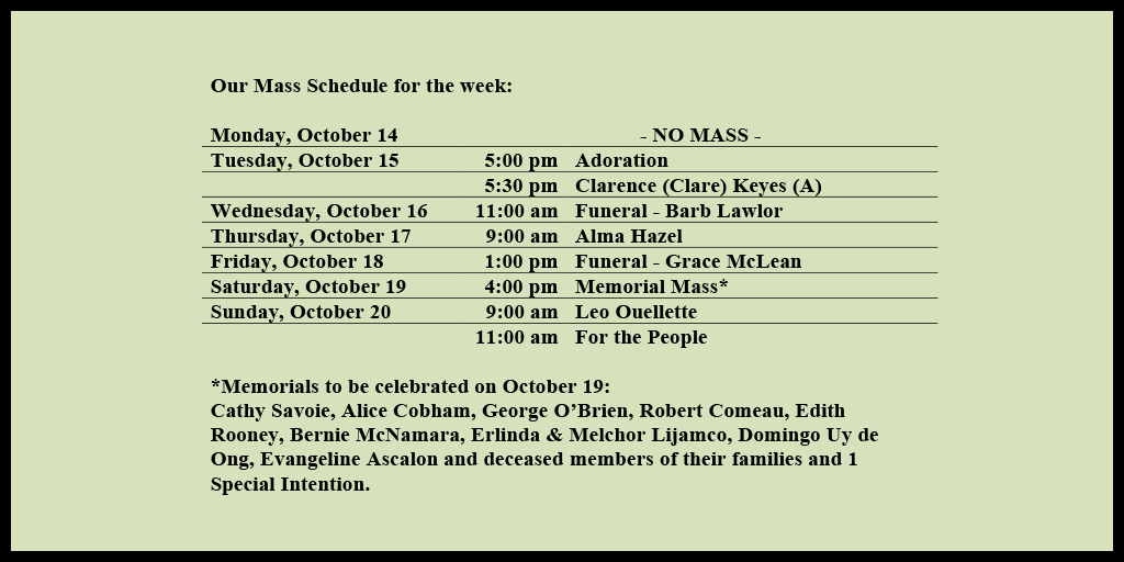 Our Mass Schedule for the week:

Monday, October 14 - NO MASS
Tuesday, October 15 - 5:00 pm - Adoration
Tuesday, October 15 - 5:30 pm - Clarence (Clare) Keyes (A)
Wednesday, October 16 - 11:00 am - Funeral - Barb Lawlor
Thursday, October 17 - 9:00 am - Alma Hazel
Friday, October 18 - 1:00 pm - Funeral - Grace McLean
Saturday, October 19 - 4:00 pm - Memorial Mass*
Sunday, October 20 - 9:00 am - Leo Ouellette
Sunday, October 20 - 11:00 am - For the People

*Memorials to be celebrated on October 19: 
Cathy Savoie, Alice Cobham, George O’Brien, Robert Comeau, Edith Rooney, Bernie McNamara, Erlinda & Melchor Lijamco, Domingo Uy de Ong, Evangeline Ascalon and deceased members of their families and 1 Special Intention.