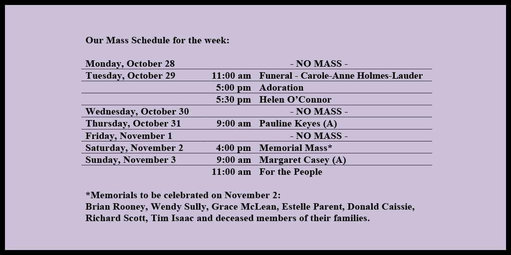 Our Mass Schedule for the week:

Monday, October 28 - NO MASS
Tuesday, October 29 - 11:00 am - Funeral - Carole-Anne Holmes-Lauder
Tuesday, October 29 - 5:00 pm - Adoration
Tuesday, October 29 - 5:30 pm - Helen O’Connor
Wednesday, October 30 - NO MASS
Thursday, October 31 - 9:00 am - Pauline Keyes (A)
Friday, November 1 - NO MASS
Saturday, November 2 - 4:00 pm - Memorial Mass*
Sunday, November 3 - 9:00 am - Margaret Casey (A)
Sunday, November 4 - 11:00 am - For the People

*Memorials to be celebrated on November 2: 
Brian Rooney, Wendy Sully, Grace McLean, Estelle Parent, Donald Caissie, Richard Scott, Tim Isaac and deceased members of their families.