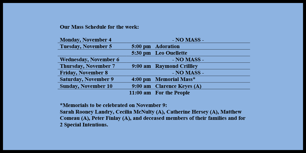 Our Mass Schedule for the week:

Monday, November 4 - NO MASS
Tuesday, November 5 - 5:00 pm - Adoration
Tuesday, November 5 - 5:30 pm - Leo Ouellette
Wednesday, November 6 - NO MASS
Thursday, November 7 - 9:00 am - Raymond Crillley
Friday, November 8 - NO MASS
Saturday, November 9 - 4:00 pm - Memorial Mass*
Sunday, November 10 - 9:00 am - Clarence Keyes (A)
Sunday, November 10 - 11:00 am - For the People

*Memorials to be celebrated on November 9: 
Sarah Rooney Landry, Cecilia McNulty (A), Catherine Hersey (A), Matthew Comeau (A), Peter Finlay (A), and deceased members of their families and for 2 Special Intentions.