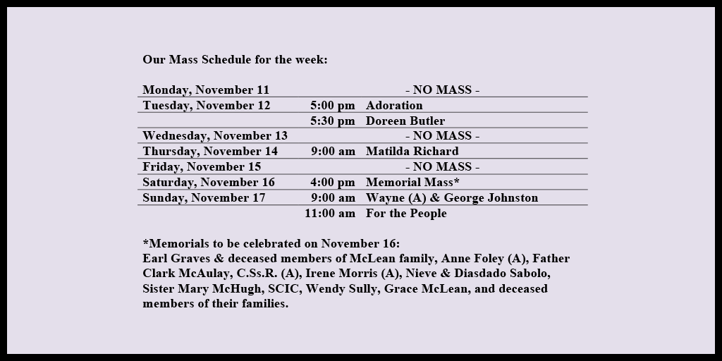 Our Mass Schedule for the week:

Monday, November 11 - NO MASS
Tuesday, November 12 - 5:00 pm - Adoration
Tuesday, November 12 - 5:30 pm - Doreen Butler
Wednesday, November 13 - NO MASS
Thursday, November 14 - 9:00 am - Matilda Richard
Friday, November 15 - NO MASS
Saturday, November 16 - 4:00 pm - Memorial Mass*
Sunday, November 17 - 9:00 am - Wayne (A) & George Johnston
Sunday, November 17 - 11:00 am - For the People

*Memorials to be celebrated on November 16: 
Earl Graves & deceased members of McLean family, Anne Foley (A), Father Clark McAulay, C.Ss.R. (A), Irene Morris (A), Nieve & Diasdado Sabolo, Sister Mary McHugh, SCIC, Wendy Sully, Grace McLean, and deceased members of their families.