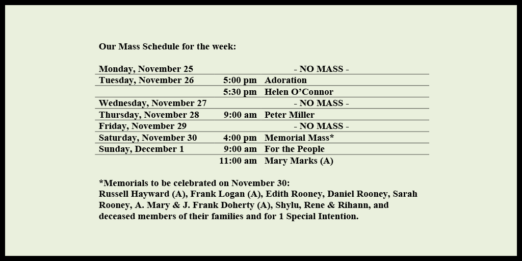 Our Mass Schedule for the week:

Monday, November 25 - NO MASS
Tuesday, November 26 - 5:00 pm - Adoration
Tuesday, November 26 - 5:30 pm - Helen O’Connor
Wednesday, November 27 - NO MASS
Thursday, November 28 - 9:00 am - Peter Miller
Friday, November 29 - NO MASS
Saturday, November 30 - 4:00 pm - Memorial Mass*
Sunday, December 1 - 9:00 am - For the People
Sunday, December 1 - 11:00 am - Mary Marks (A)

*Memorials to be celebrated on November 30: 
Russell Hayward (A), Frank Logan (A), Edith Rooney, Daniel Rooney, Sarah Rooney, A. Mary & J. Frank Doherty (A), Shylu, Rene & Rihann, and deceased members of their families and for 1 Special Intention.