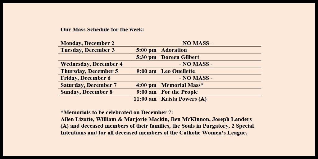 Our Mass Schedule for the week:

Monday, December 2 - NO MASS
Tuesday, December 3 - 5:00 pm - Adoration
Tuesday, December 3 - 5:30 pm - Doreen Gilbert
Wednesday, December 4 - NO MASS
Thursday, December 5 - 9:00 am - Leo Ouellette
Friday, December 6 - NO MASS
Saturday, December 7 - 4:00 pm - Memorial Mass*
Sunday, December 8 - 9:00 am - For the People
Sunday, December 8 - 11:00 am - Krista Powers (A)

*Memorials to be celebrated on December 7: 
Allen Lizotte, William & Marjorie Mackin, Ben McKinnon, Joseph Landers (A) and deceased members of their families, the Souls in Purgatory, 2 Special Intentions and for all deceased members of the Catholic Women’s League.