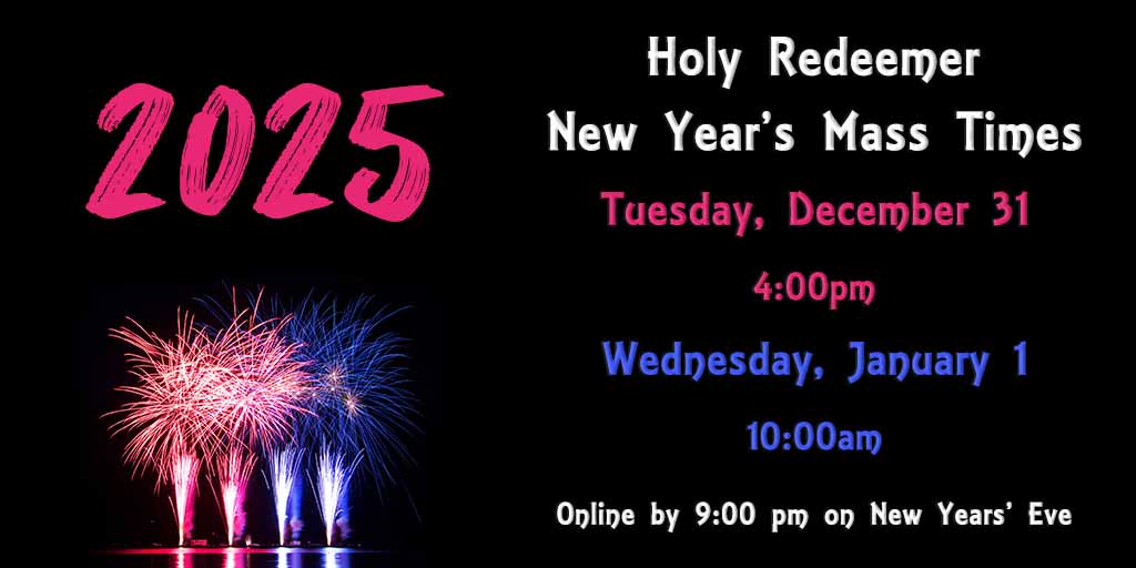 Holy Redeemer
New Year's Mass Times
Tuesday, December 31
4:00 pm
Wednesday, January 1
10:00 am
Mass Available Online by 9:00 pm on New Year's Eve