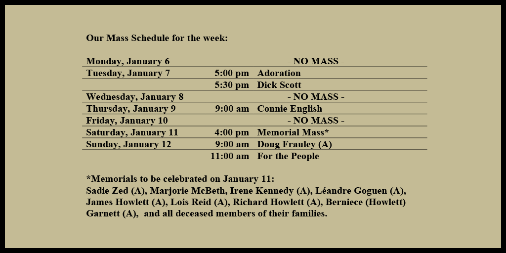 Our Mass Schedule for the week:

Monday, January 6 - NO MASS
Tuesday, January 7 - 5:00 pm - Adoration
Tuesday, January 7 - 5:30 pm - Doreen Gilbert
Wednesday, January 8 - NO MASS
Thursday, January 9 - 9:00 am - Leo Ouellette
Friday, January 10 - NO MASS
Saturday, January 11 - 4:00 pm - Memorial Mass*
Sunday, January 12 - 9:00 am - For the People
Sunday, January 12 - 11:00 am - Krista Powers (A)

*Memorials to be celebrated on January 11: 
Sadie Zed (A), Marjorie McBeth, Irene Kennedy (A), Léandre Goguen (A), James Howlett (A), Lois Reid (A), Richard Howlett (A), Berniece (Howlett) Garnett (A),  and all deceased members of their families.