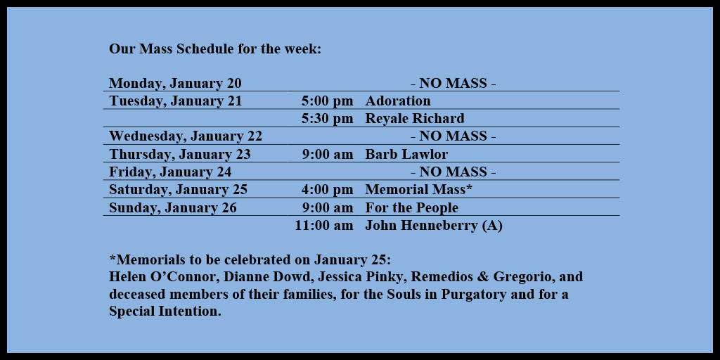 Our Mass Schedule for the week:

Monday, January 20 - NO MASS
Tuesday, January 21 - 5:00 pm - Adoration
Tuesday, January 21 - 5:30 pm - Reyale Richard
Wednesday, January 22 - NO MASS
Thursday, January 23 - 9:00 am - Barb Lawlor
Friday, January 24 - NO MASS
Saturday, January 25 - 4:00 pm - Memorial Mass*
Sunday, January 26 - 9:00 am - For the People
Sunday, January 26 - 11:00 am - John Henneberry (A)

*Memorials to be celebrated on January 25: 
Helen O’Connor, Dianne Dowd, Jessica Pinky, Remedios & Gregorio, and deceased members of their families, for the Souls in Purgatory and for a Special Intention.