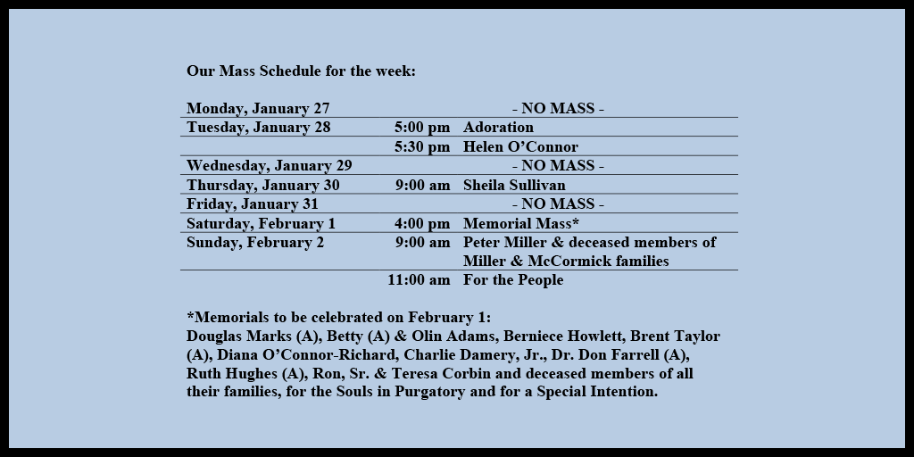 Our Mass Schedule for the week:

Monday, January 27 - NO MASS
Tuesday, January 28 - 5:00 pm - Adoration
Tuesday, January 28 - 5:30 pm - Helen O’Connor
Wednesday, January 29 - NO MASS
Thursday, January 30 - 9:00 am - Sheila Sullivan
Friday, January 31 - NO MASS
Saturday, February 1 - 4:00 pm - Memorial Mass*
Sunday, February 2 - 9:00 am - Peter Miller & deceased members of Miller & McCormick families
Sunday, February 2 - 11:00 am - For the People

*Memorials to be celebrated on February 1: 
Douglas Marks (A), Betty (A) & Olin Adams, Berniece Howlett, Brent Taylor (A), Diana O’Connor-Richard, Charlie Damery, Jr., Dr. Don Farrell (A), Ruth Hughes (A), Ron, Sr. & Teresa Corbin and deceased members of all their families, for the Souls in Purgatory and for a Special Intention.