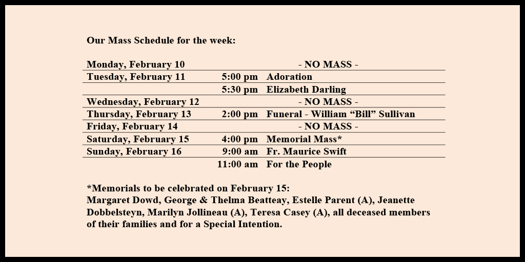 Our Mass Schedule for the week:

Monday, February 10 - NO MASS
Tuesday, February 11 - 5:00 pm - Adoration
Tuesday, February 11 - 5:30 pm - Elizabeth Darling
Wednesday, February 12 - NO MASS
Thursday, February 13 - 2:00 pm - Funeral - William “Bill” Sullivan
Friday, February 14 - NO MASS
Saturday, February 15 - 4:00 pm - Memorial Mass*
Sunday, February 16 - 9:00 am - Fr. Maurice Swift
Sunday, February 16 - 11:00 am - For the People

*Memorials to be celebrated on February 15: 
Margaret Dowd, George & Thelma Beatteay, Estelle Parent (A), Jeanette Dobbelsteyn, Marilyn Jollineau (A), Teresa Casey (A), all deceased members of their families and for a Special Intention.