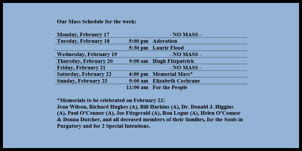 Our Mass Schedule for the week:

Monday, February 17 - NO MASS
Tuesday, February 18 - 5:00 pm - Adoration
Tuesday, February 18 - 5:30 pm - Laurie Flood
Wednesday, February 19 - NO MASS
Thursday, February 20 - 9:00 am - Hugh Fitzpatrick
Friday, February 21 - NO MASS
Saturday, February 22 - 4:00 pm - Memorial Mass*
Sunday, February 23 - 9:00 am - Elizabeth Cochrane
Sunday, February 23 - 11:00 am - For the People

*Memorials to be celebrated on February 22: 
Jean Wilson, Richard Hughes (A), Bill Harkins (A), Dr. Donald J. Higgins (A), Paul O’Connor (A), Joe Fitzgerald (A), Ron Logue (A), Helen O’Connor & Donna Dutcher, and all deceased members of their families, for the Souls in Purgatory and for 2 Special Intentions.