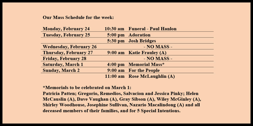 Our Mass Schedule for the week:

Monday, February 24 - 10:30 am - Funeral - Paul Hanlon
Tuesday, February 25 - 5:00 pm - Adoration
Tuesday, February 25 - 5:30 pm - Josh Bridges
Wednesday, February 26 - NO MASS
Thursday, February 27 - 9:00 am - Katie Frauley (A)
Friday, February 28 - NO MASS
Saturday, March 1 - 4:00 pm - Memorial Mass*
Sunday, March 2 - 9:00 am - For the People
Sunday, March 2 - 11:00 am - Rose McLaughlin (A)

*Memorials to be celebrated on March 1: 
Patricia Patten; Gregorio, Remedios, Salvacion and Jessica Pinky; Helen McCauslin (A), Dave Vaughan (A), Gray Sibson (A), Wiley McGinley (A), Shirley Woodhouse, Josephine Sullivan, Nazario Macalindong (A) and all deceased members of their families, and for 5 Special Intentions.