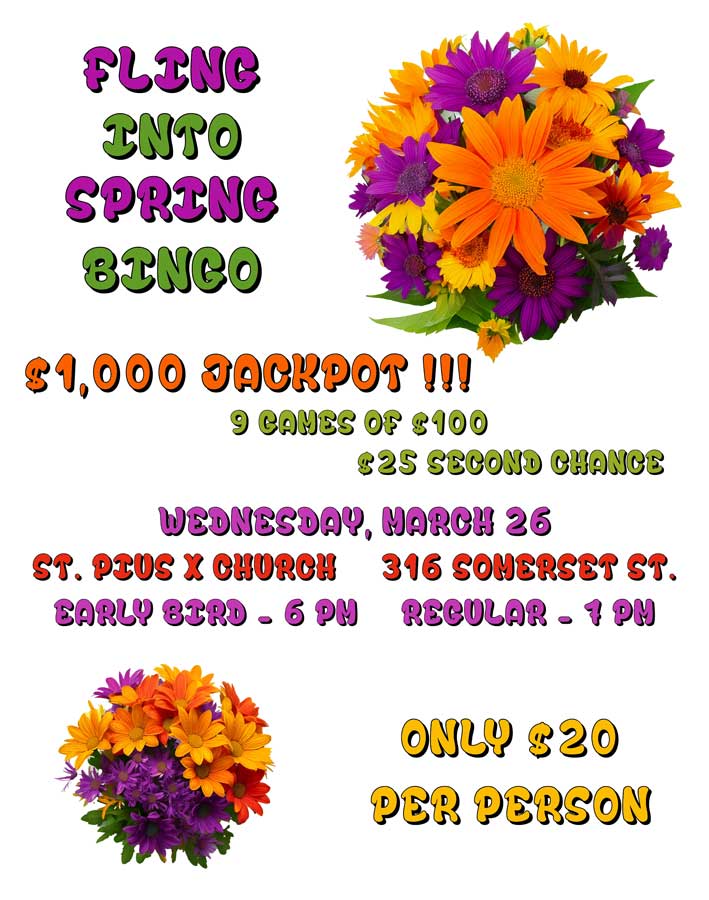 Fling Into Spring Bingo
$1,000 Jackpot
9 games of $100
$25 second chance
Wednesday, March 26
St. Pius X Church
316 Somerset Street
Early Bird games - 6 pm
Regular games - 7 pm
Only $20 per person